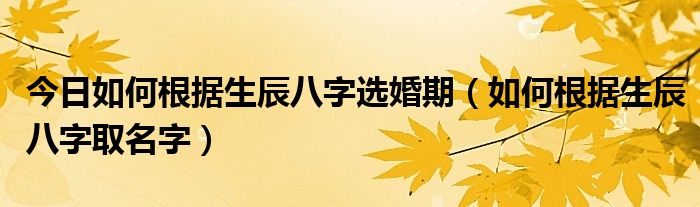 生辰八字基础知识 今日如何根据生辰八字选婚期（如何根据生辰八字取名字）