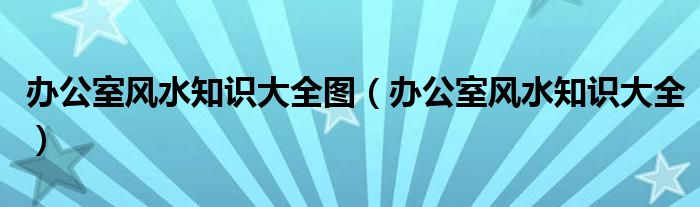 关于办公室风水知识大全图，你还不知道吗？