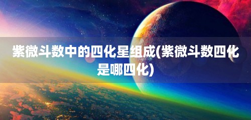 紫微斗数中的四化星组成(紫微斗数四化是哪四化)