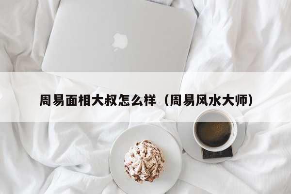 周易面相大叔怎么样（周易风水大师） 生辰八字